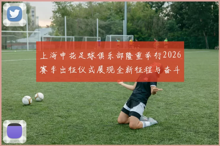 上海申花足球俱乐部隆重举行2026赛季出征仪式展现全新征程与奋斗目标