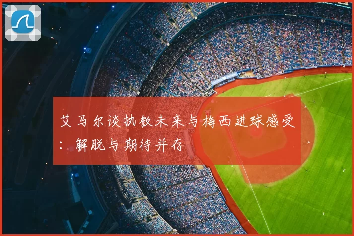 艾马尔谈执教未来与梅西进球感受:解脱与期待并存