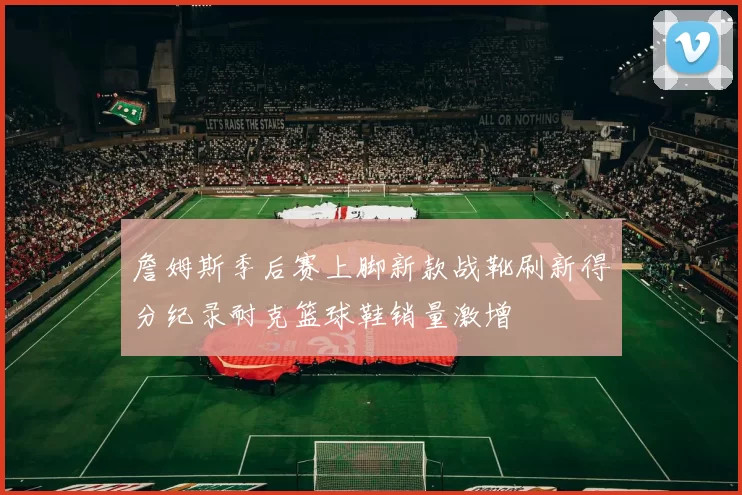 詹姆斯季后赛上脚新款战靴刷新得分纪录耐克篮球鞋销量激增
