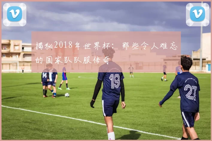 揭秘2018年世界杯：那些令人难忘的国家队队服传奇