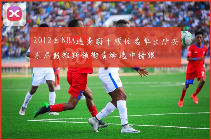 2012年NBA选秀前十顺位名单出炉安东尼戴维斯领衔黄蜂选中榜眼