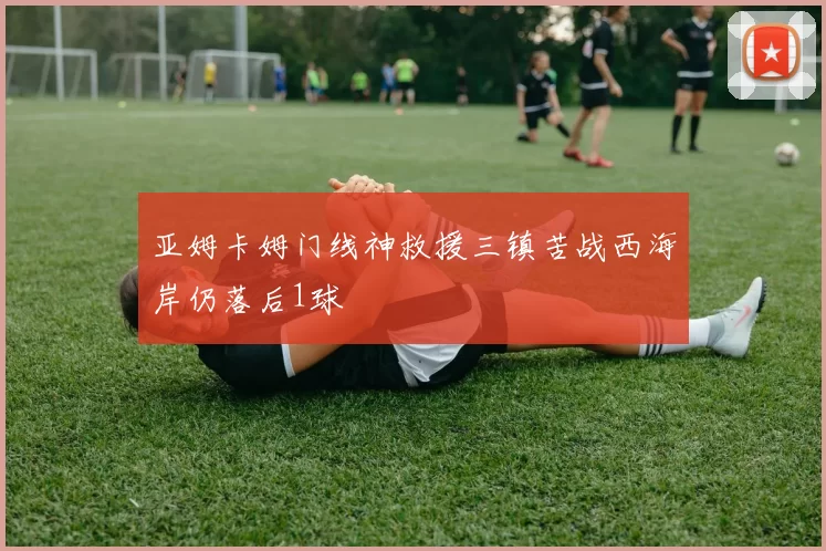 亚姆卡姆门线神救援三镇苦战西海岸仍落后1球