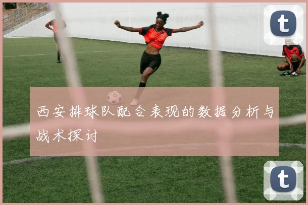 西安排球队配合表现的数据分析与战术探讨