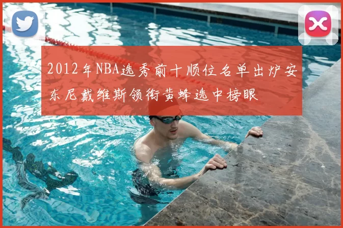 2012年NBA选秀前十顺位名单出炉安东尼戴维斯领衔黄蜂选中榜眼