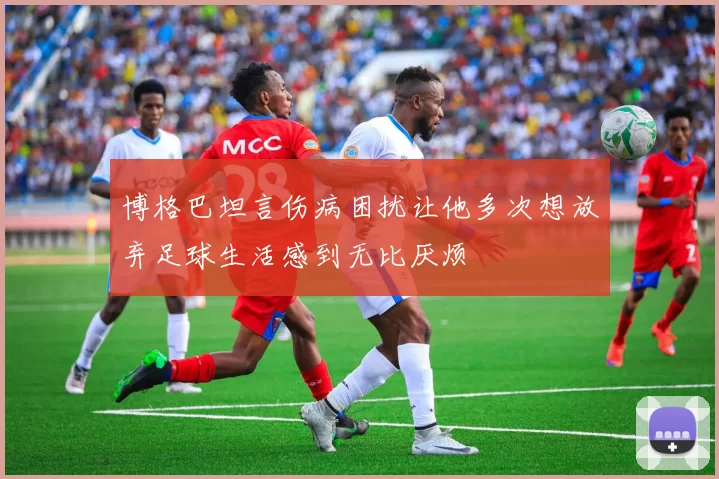 博格巴坦言伤病困扰让他多次想放弃足球生活感到无比厌烦