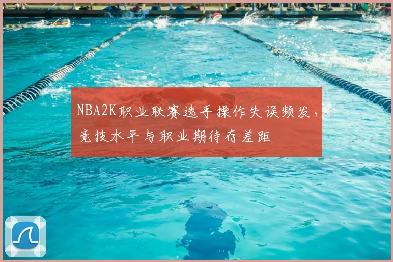NBA2K职业联赛选手操作失误频发，竞技水平与职业期待存差距