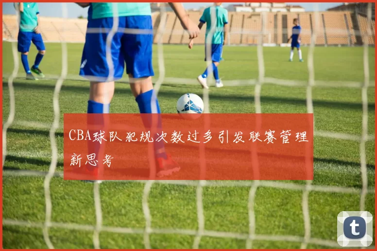 CBA球队犯规次数过多引发联赛管理新思考