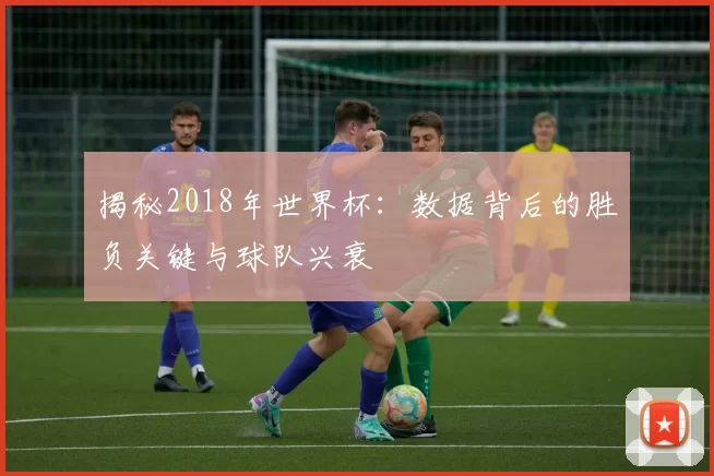 揭秘2018年世界杯：数据背后的胜负关键与球队兴衰
