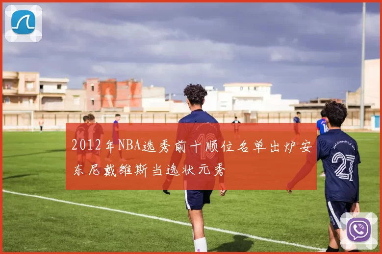 2012年NBA选秀前十顺位名单出炉安东尼戴维斯当选状元秀