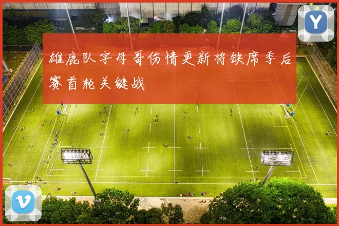 雄鹿队字母哥伤情更新将缺席季后赛首轮关键战