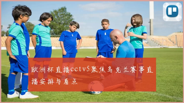 欧洲杯直播cctv5聚焦乌克兰赛事直播安排与看点