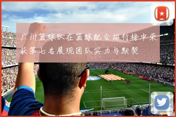 广州篮球队在篮球配合排行榜中荣获第七名展现团队实力与默契