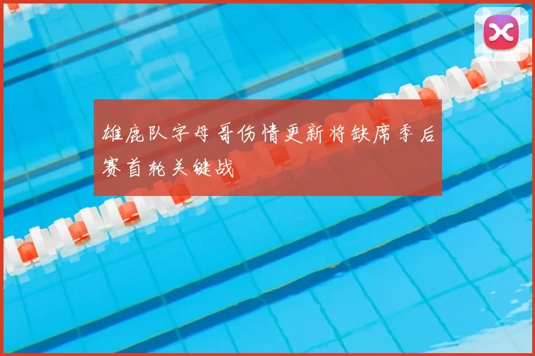 雄鹿队字母哥伤情更新将缺席季后赛首轮关键战