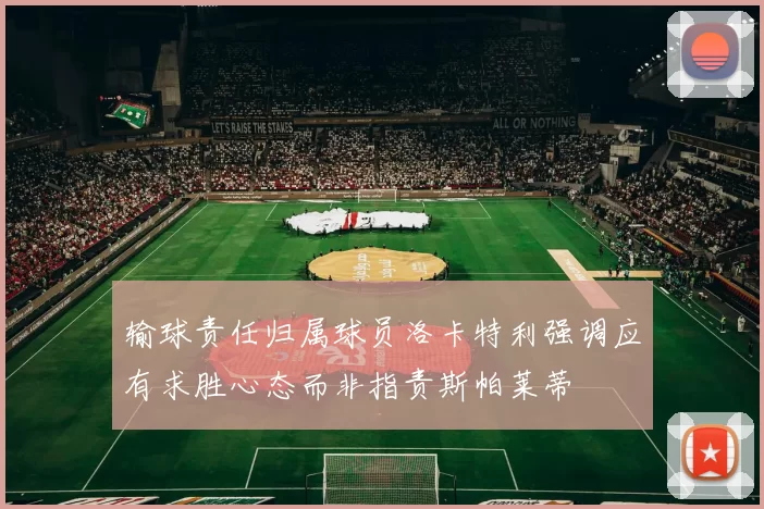 输球责任归属球员洛卡特利强调应有求胜心态而非指责斯帕莱蒂