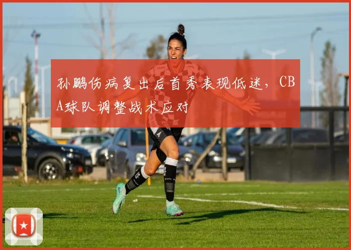孙鹏伤病复出后首秀表现低迷,CBA球队调整战术应对