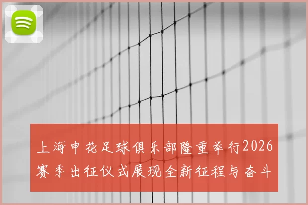 上海申花足球俱乐部隆重举行2026赛季出征仪式展现全新征程与奋斗目标