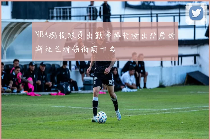 NBA现役球员出勤率排行榜出炉詹姆斯杜兰特领衔前十名