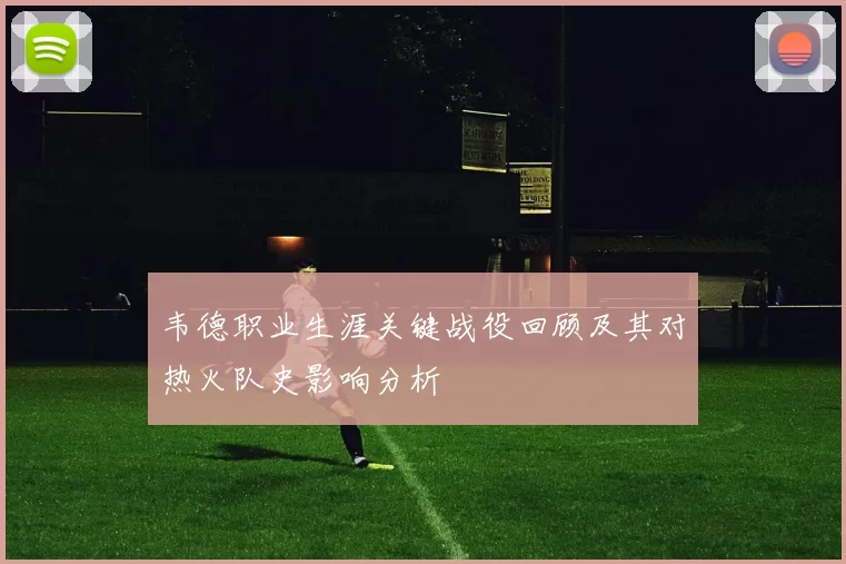 韦德职业生涯关键战役回顾及其对热火队史影响分析