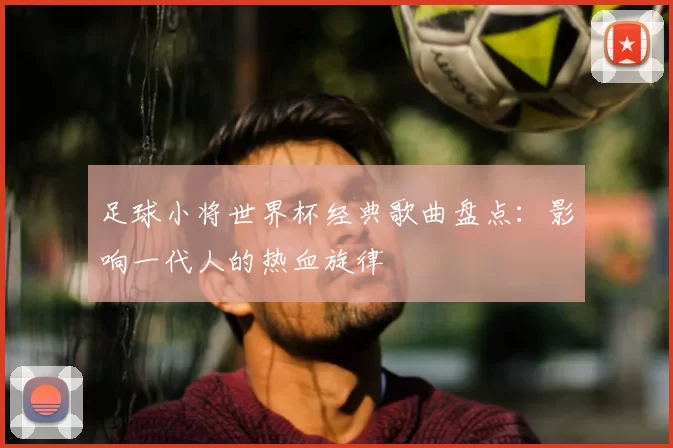 足球小将世界杯经典歌曲盘点：影响一代人的热血旋律