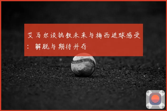 艾马尔谈执教未来与梅西进球感受:解脱与期待并存