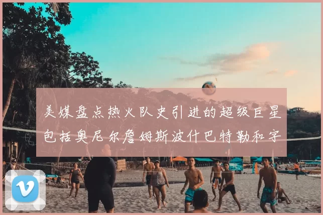 美媒盘点热火队史引进的超级巨星包括奥尼尔詹姆斯波什巴特勒和字母哥
