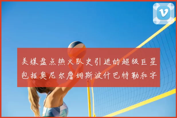 美媒盘点热火队史引进的超级巨星包括奥尼尔詹姆斯波什巴特勒和字母哥