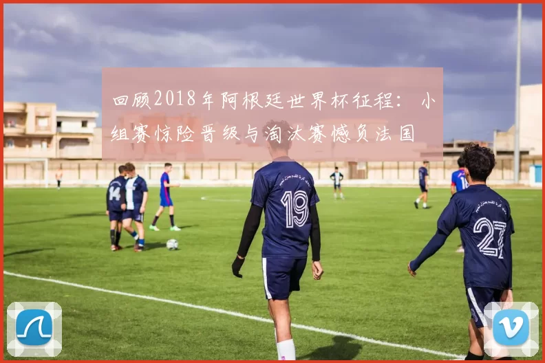 回顾2018年阿根廷世界杯征程：小组赛惊险晋级与淘汰赛憾负法国