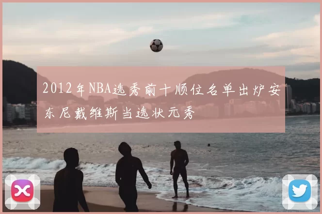 2012年NBA选秀前十顺位名单出炉安东尼戴维斯当选状元秀