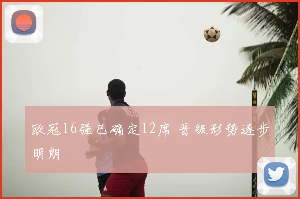 欧冠16强已确定12席 晋级形势逐步明朗