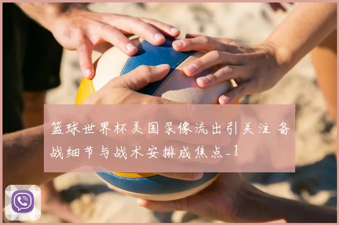 篮球世界杯美国录像流出引关注 备战细节与战术安排成焦点_1