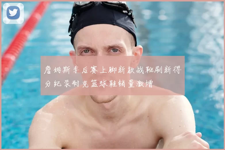 詹姆斯季后赛上脚新款战靴刷新得分纪录耐克篮球鞋销量激增