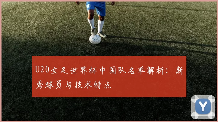 U20女足世界杯中国队名单解析:新秀球员与技术特点
