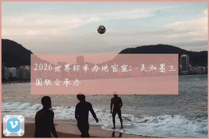 2026世界杯举办地官宣：美加墨三国联合承办