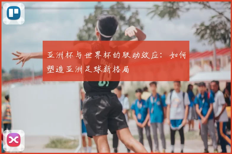 亚洲杯与世界杯的联动效应：如何塑造亚洲足球新格局