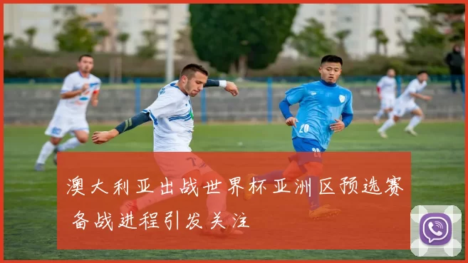 澳大利亚出战世界杯亚洲区预选赛 备战进程引发关注
