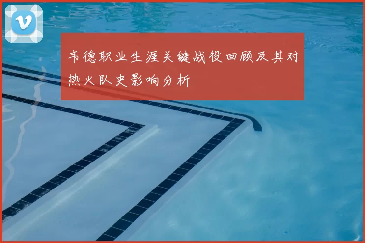 韦德职业生涯关键战役回顾及其对热火队史影响分析