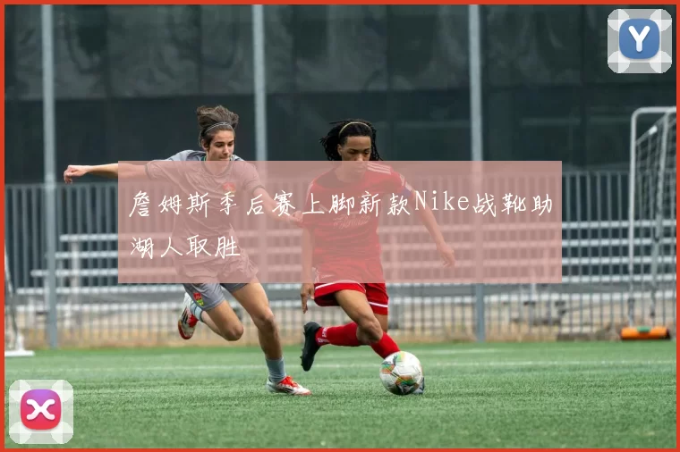 詹姆斯季后赛上脚新款Nike战靴助湖人取胜