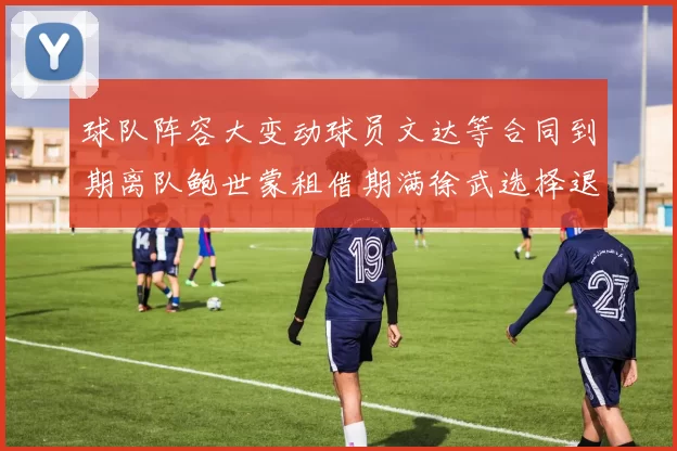 球队阵容大变动球员文达等合同到期离队鲍世蒙租借期满徐武选择退役