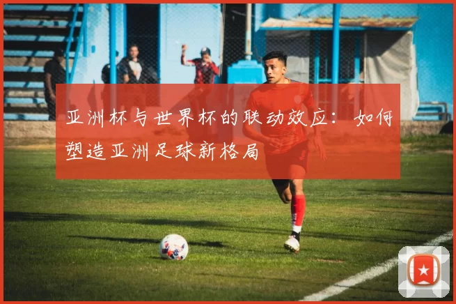 亚洲杯与世界杯的联动效应：如何塑造亚洲足球新格局