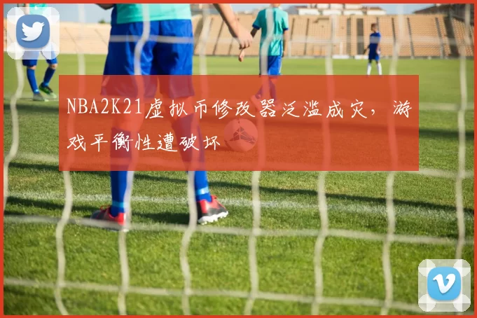 NBA2K21虚拟币修改器泛滥成灾,游戏平衡性遭破坏