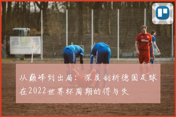 从巅峰到出局：深度剖析德国足球在2022世界杯周期的得与失
